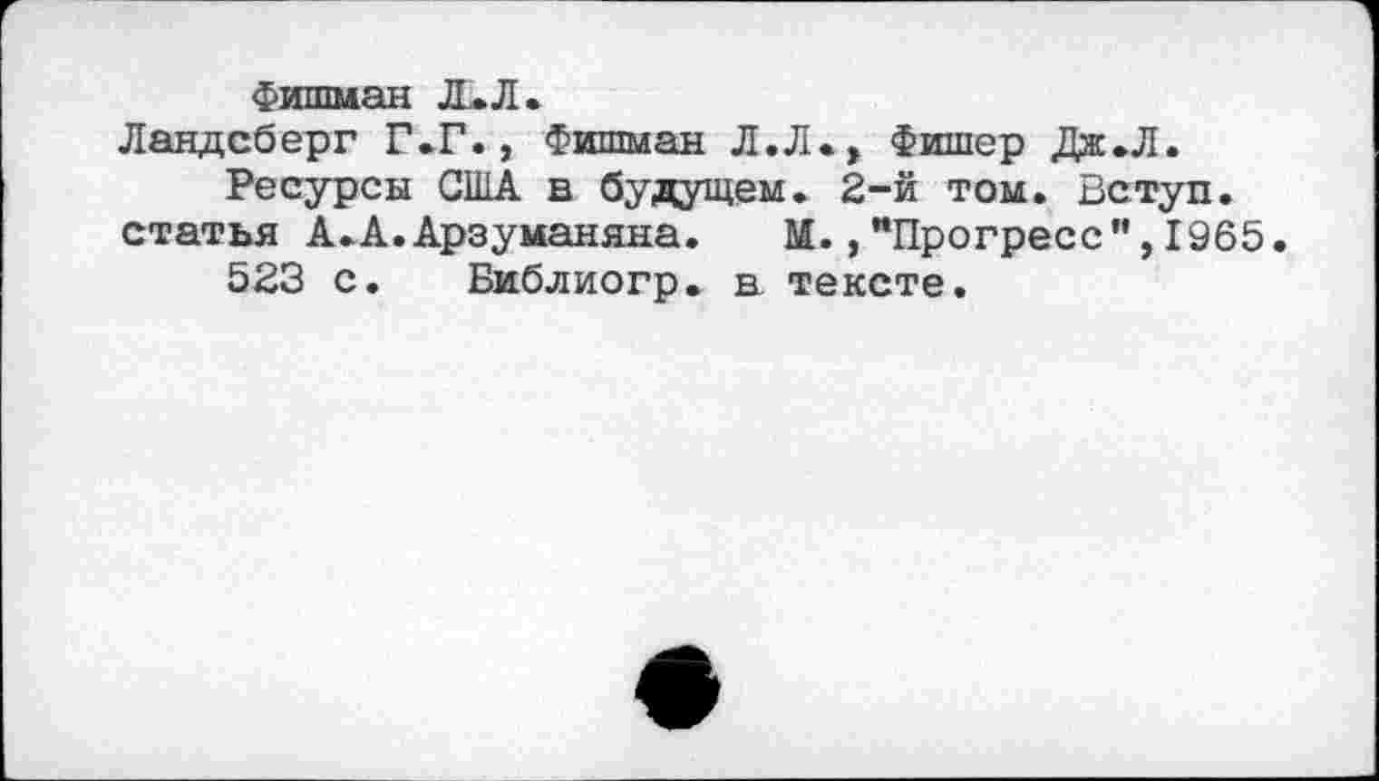 ﻿Фишман Л. Л.
Ландсберг Г.Г., Фишман Л.Л., Фишер Дж.Л.
Ресурсы США в будущем. 2-й том. Вступ. статья А.А.Арзуманяна. М.,"Прогресс”,1965.
523 с. Библиогр. в тексте.